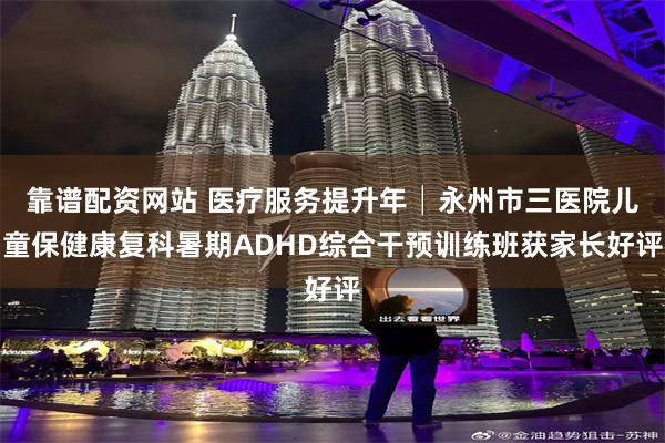 靠谱配资网站 医疗服务提升年│永州市三医院儿童保健康复科暑期ADHD综合干预训练班获家长好评