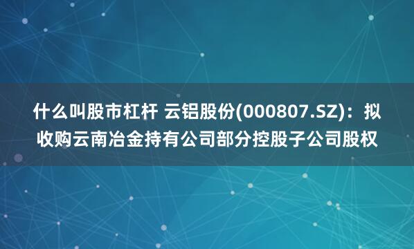 什么叫股市杠杆 云铝股份(000807.SZ)：拟收购云南冶金持有公司部分控股子公司股权