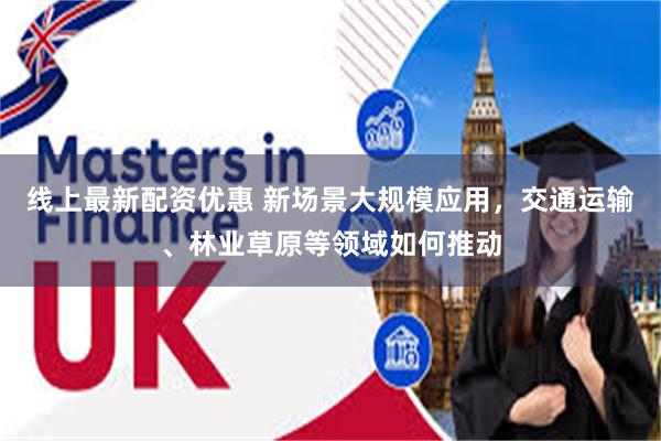 线上最新配资优惠 新场景大规模应用，交通运输、林业草原等领域如何推动